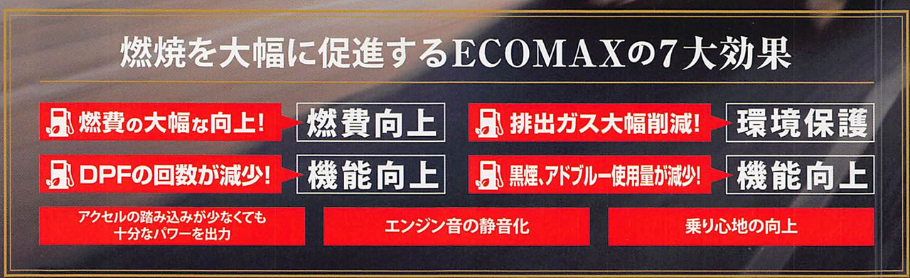 燃焼を大幅に促進するECOMAXの7大効果燃費の大幅な向上!DPFの回数が減少!排出ガス大幅削減!黒煙・アドブルー使用量が減少!エンジン音の静音化燃費向上機能向上環境保護機能向上乗り心地の向上