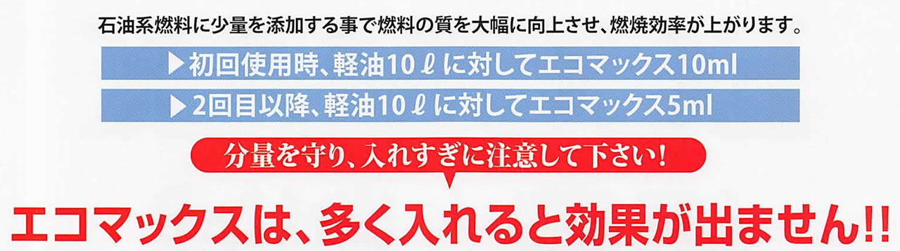 石油系燃料に少量を添加する事で燃料の質を大幅に向上させ、燃焼効率が上がります。初回使用時、軽油10?に対してエコマックス10ml 2回目以降、軽油10?に対してエコマックス5ml 分量を守り、入れすぎに注意して下さい！ エコマックスは、多く入れると効果が出ません!!